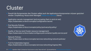 | CODEx Speakers Night | Enterprise Cloud-native ist das "Neue Normal" | @LeanderReimer #cloudnativenerd #qaware
Cluster
• Sowohl die Komponenten des Clusters selbst auch die Applications-Komponenten müssen gesichert
werden. Empfehlung: Nutze einen Managed Cluster as a Service Dienst.
• Application secrets management (and encrypting them in etcd at rest)  
https://kubernetes.io/docs/concepts/conﬁguration/secret/
• Pod Security Policies:  
https://kubernetes.io/docs/concepts/policy/pod-security-policy/
• Quality of Service (and Cluster resource management)  
https://kubernetes.io/docs/tasks/conﬁgure-pod-container/quality-service-pod/
• Network Policies:  
https://kubernetes.io/docs/concepts/services-networking/network-policies/
• TLS For Kubernetes Ingress: 
https://kubernetes.io/docs/concepts/services-networking/ingress/#tls
37
 