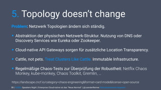 | CODEx Speakers Night | Enterprise Cloud-native ist das "Neue Normal" | @LeanderReimer #cloudnativenerd #qaware
5. Topology doesn’t change
Problem: Netzwerk Topologien ändern sich ständig.
• Abstraktion der physischen Netzwerk-Struktur. Nutzung von DNS oder
Discovery Services wie Eureka oder Zookeeper.
• Cloud-native API Gateways sorgen für zusätzliche Location Transparency.
• Cattle, not pets. Treat Clusters Like Cattle. Immutable Infrastructure.
• Regelmäßige Chaos-Tests zur Überprüfung der Robustheit: Netﬂix Chaos
Monkey, kube-monkey, Chaos Toolkit, Gremlin, …
38
https://landscape.cncf.io/category=chaos-engineering&format=card-mode&license=open-source
 