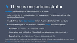 | CODEx Speakers Night | Enterprise Cloud-native ist das "Neue Normal" | @LeanderReimer #cloudnativenerd #qaware
6. There is one administrator
Problem: Diese 1 Person die alles weiß gibt es nicht (mehr).
• Jeder im Team ist für den Release Prozess verantwortlich. Frühzeitiges involvieren aller
beteiligten Stakeholder.
• Klare Deﬁnition der DevOps-Topologie, Rollen, Verantwortlichkeiten, SLOs und SLAs.
• Manuelle Änderungen an der Infrastruktur sind tabu! GitOps heißt das Stichwort!
• Weave Flux: https://github.com/weaveworks/ﬂux
• Automatisierte CI/CD Pipeline: Tekton Pipelines, Spinnaker, Argo CD, JenkinsX, …
• Seales Secrets: https://github.com/bitnami-labs/sealed-secrets
39
https://landscape.cncf.io/category=continuous-integration-delivery&format=card-mode&license=open-source
 