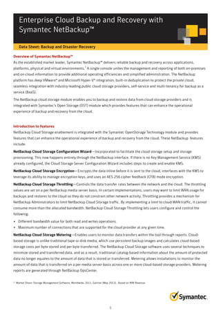 Enterprise Cloud Backup and Recovery with
Symantec NetBackup™
Data Sheet: Backup and Disaster Recovery
Overview of Symantec NetBackup™
As the established market leader, Symantec NetBackup™ delivers reliable backup and recovery across applications,
platforms, physical and virtual environments.
1
A single console unites the management and reporting of both on-premises
and on-cloud information to provide additional operating efficiencies and simplified administration. The NetBackup
platform has deep VMware® and Microsoft Hyper-V® integration, built-in deduplication to protect the private cloud,
seamless integration with industry-leading public cloud storage providers, self-service and multi-tenancy for backup as a
service (BaaS).
The NetBackup cloud storage module enables you to backup and restore data from cloud storage providers and is
integrated with Symantec's Open Storage (OST) module which provides features that can enhance the operational
experience of backup and recovery from the cloud.
Introduction to features
NetBackup Cloud Storage enablement is integrated with the Symantec OpenStorage Technology module and provides
features that can enhance the operational experience of backup and recovery from the cloud. These NetBackup features
include:
NetBackup Cloud Storage Configuration WizardNetBackup Cloud Storage Configuration Wizard—Incorporated to facilitate the cloud storage setup and storage
provisioning. This now happens entirely through the NetBackup interface. If there is no Key Management Service (KMS)
already configured, the Cloud Storage Server Configuration Wizard includes steps to create and enable KMS.
NetBackup Cloud Storage EncrNetBackup Cloud Storage Encrypyptiontion—Encrypts the data inline before it is sent to the cloud, interfaces with the KMS to
leverage its ability to manage encryption keys, and uses an AES 256 cipher feedback (CFB) mode encryption.
NetBackup Cloud Storage ThroNetBackup Cloud Storage Throttlingttling—Controls the data transfer rates between the network and the cloud. The throttling
values are set on a per NetBackup media server basis. In certain implementations, users may want to limit WAN usage for
backups and restores to the cloud so they do not constrain other network activity. Throttling provides a mechanism for
NetBackup Administrators to limit NetBackup Cloud Storage traffic. By implementing a limit to cloud WAN traffic, it cannot
consume more than the allocated bandwidth. NetBackup Cloud Storage Throttling lets users configure and control the
following:
• Different bandwidth value for both read and writes operations.
• Maximum number of connections that are supported for the cloud provider at any given time.
NetBackup Cloud Storage MeteringNetBackup Cloud Storage Metering—Enables users to monitor data transfers within the tool through reports. Cloud-
based storage is unlike traditional tape or disk media, which use persistent backup images and calculates cloud-based
storage costs per byte stored and per byte transferred. The NetBackup Cloud Storage software uses several techniques to
minimize stored and transferred data, and as a result, traditional catalog-based information about the amount of protected
data no longer equates to the amount of data that is stored or transferred. Metering allows installations to monitor the
amount of data that is transferred on a per media server basis across one or more cloud-based storage providers. Metering
reports are generated through NetBackup OpsCenter.
1. Market Share: Storage Management Software, Worldwide, 2011, Gartner (May 2012) , Based on WW Revenue.
1
 