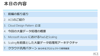 本日の内容
1. 前編の振り返り
2. ACEのご紹介
3. Cloud Design Pattern とは
4. 今回の大量データ処理の概要
5. Microsoft Azure におけるPaaSとScaling
6. Scalingを前提とした大量データ処理用アーキテクチャ
7. クラウド汎用パターン あらゆるプロジェクトで使用推奨
 