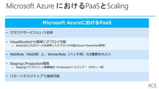 Microsoft Azure におけるPaaSとScaling
Microsoft AzureにおけるPaaS
• クラウドサービスという名称
• VisualStudioから簡単にデプロイ可能
• JenkinsなどのCIツールを使用したデプロイも可能(Azure Powershell使用）
• WebRole（Web用）と、WorkerRole（バッチ用）の2種類をホスト
• StagingとProduction環境
• Stagingにデプロイして稼働確認→Productionへスワップ！（ボタン一発）
• リモートデスクトップで接続可能
 