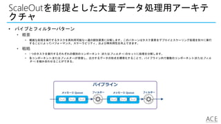 パイプライン
ScaleOutを前提とした大量データ処理用アーキテ
クチャ
• パイプとフィルターパターン
• 概要
• 複雑な処理を実行するタスクを再利用可能な一連の個別要素に分解します。このパターンはタスク要素をデプロイとスケーリング処理を別々に実行
することによってパフォーマンス、スケーラビリティ、および再利用性を向上できます。
• 戦略
• 1 つのタスクを実行するそれぞれの個別のコンポーネント (またはフィルター) のセットに処理を分解します。
• 各コンポーネント(またはフィルター)が受信し、出力するデータの形式を標準化することで、パイプライン内で複数のコンポーネント(またはフィル
ター) を組み合わせることができる。
メッセージ Queue フィルター メッセージ Queue フィルター
 