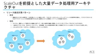 ScaleOutを前提とした大量データ処理用アーキテ
クチャ
• リソース統合計算パターン
• 概要
• 複数のタスクまたは操作を 1 つの計算ユニットに統合します。このパターンはコンピューティング リソースの使用率を増加し、クラウドでホストさ
れるアプリケーションでの処理を実行するために必要なコストと管理オーバーヘッドを削減できます。
• 戦略
• タスクは、環境によって提供される機能に基づいて、様々な基準や機能に関連したコストに応じてグループ化することができます。
• 一般的なアプローチは、そのスケーラビリティ、有効期間、および処理の要件に関して同様のプロファイルを持っているタスクを探します。
• これらのタスクを一つのグループの単位としてスケールできます。
Task A
Task E
計算ユニット
計算ユニット
Task B
計算ユニット
Task C
計算ユニット
Task D
計算ユニット
Task A
Task E
計算ユニット
計算ユニット
Task B
Task C
Task D
 