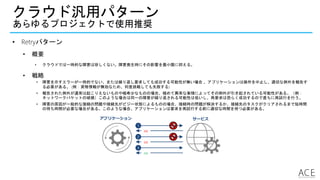 クラウド汎用パターン
あらゆるプロジェクトで使用推奨
• Retryパターン
• 概要
• クラウドでは一時的な障害は珍しくない。障害発生時にその影響を最小限に抑える。
• 戦略
• 障害を示すエラーが一時的でない、または繰り返し要求しても成功する可能性が無い場合 、アプリケーションは操作を中止し、適切な例外を報告す
る必要がある。 (例：資格情報が無効なため、何度挑戦しても失敗する)
• 報告された例外が通常は起こりえないものや極希少なものの場合、極めて異常な事情によってその例外が引き起されている可能性がある。（例：
ネットワークパケットの破損）このような場合は同一の障害が繰り返される可能性は低いし、再要求は恐らく成功するので直ちに再試行を行う。
• 障害の原因が一般的な接続の問題や接続先がビジー状態によるものの場合、接続時の問題が解決するか、接続先のタスクがクリアされるまで短時間
の待ち時間が必要な場合がある。このような場合、アプリケーションは要求を再試行する前に適切な時間を待つ必要がある。
アプリケーション サービス
1
500
2
500
3
200
 