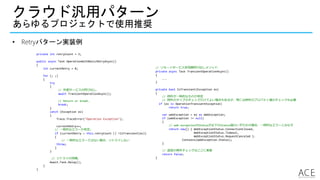 クラウド汎用パターン
あらゆるプロジェクトで使用推奨
• Retryパターン実装例
private int retryCount = 3;
public async Task OperationWithBasicRetryAsync()
{
int currentRetry = 0;
for (; ;)
{
try
{
// 外部サービスの呼び出し.
await TransientOperationAsync();
// Return or break.
break;
}
catch (Exception ex)
{
Trace.TraceError("Operation Exception");
currentRetry++;
// 一時的なエラーか判定。
if (currentRetry > this.retryCount || !IsTransient(ex))
{
// 一時的なエラーではない場合、リトライしない
throw;
}
}
// リトライの待機。
Await.Task.Delay();
}
}
// リモートサービス非同期呼び出しメソッド.
private async Task TransientOperationAsync()
{
...
}
private bool IsTransient(Exception ex)
{
// 例外が一時的なものか判定
// 例外のタイプのチェックだけでよい場合もあるが、時には例外のプロパティ値のチェックも必要
if (ex is OperationTransientException)
return true;
var webException = ex as WebException;
if (webException != null)
{
// web exceptionのStatusが以下のStatus値のいずれかの場合、一時的なエラーとみなす
return new[] { WebExceptionStatus.ConnectionClosed,
WebExceptionStatus.Timeout,
WebExceptionStatus.RequestCanceled }.
Contains(webException.Status);
}
// 追加の例外チェックはここに実装
return false;
}
 