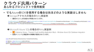 クラウド汎用パターン
あらゆるプロジェクトで使用推奨
• でもAzureのSDKを使用する場合は先ほどのような実装はしません
Storageアクセスの場合のRetry実装例
• 最初からRetryの仕組みが用意されています。
CloudStorageAccount storageAccount = new CloudStorageAccount(new StorageCredentials(Configs.StorageAccountNameSupply, Configs.StorageAccountKeySupply), true);
var client = storageAccount.CreateCloudBlobClient();
client.RetryPolicy = new Microsoft.WindowsAzure.Storage.RetryPolicies.ExponentialRetry(TimeSpan.FromSeconds(2), Configs.RetryMaxCount);
using Microsoft.Practices.EnterpriseLibrary.TransientFaultHandling;
・・・
var sqlConn = new SqlConnection(sqlConnString);
var policy = new RetryPolicy<SqlDatabaseTransientErrorDetectionStrategy>(retryCount: 3, initialInterval: TimeSpan.FromSeconds(30), increment: TimeSpan.FromSeconds(30));
sqlConn.OpenWithRetry(policy);
Microsoft Azure SQLの場合のRetry実装例
• Enterprise Library - Transient Fault Handling Application Block - Windows Azure SQL Database integration
• 拡張メソッドと実装済みの戦略が提供されています。
 