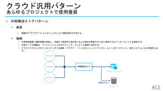 • 外部構成ストアパターン
• 概要
• 複数のアプリケーションやインスタンスで構成設定を共有する。
• 戦略
• 外部記憶装置に構成情報を格納し、迅速かつ効率的に読み取りおよび設定を更新するために使用できるインターフェイスを提供する。
• 外部ストアの種類は、アプリケーションのホスティング、ランタイム環境に依存する。
• クラウドでホストされているシナリオでは通常、クラウド ・ ベースのストレージ サービス。もしくはデータベース、他のシステムになる可能性もあ
る。
クラウド汎用パターン
あらゆるプロジェクトで使用推奨
Application
外部構成ストアApplication
Application
クラウド・ストレージ
データベース
代替オプション
 