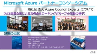 Microsoft Azure パートナーコンソーシアム
【書籍の出版】
【ACE加盟企業による定例会＆ワーキンググループの活動の様子】
Azure Council Experts 著
日本マイクロソフト 監修
発行：日経BP社
編集：日経SYSTEMS
ページ数：176P
ターゲット：アーキテクト、システムエンジニア
一般社団法人 Azure Council Experts について
 