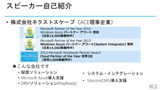 スピーカー自己紹介
• 株式会社ネクストスケープ（ACE理事企業）
Microsoft Partner of the Year 2012
Windows Azure パートナー アワード 受賞
（日本13,000事業所中）
Microsoft Partner of the Year 2013
Windows Azure パートナー アワード(System Integrator) 受賞
（日本14,000事業所中）
2013 Microsoft Worldwide Partner Award
Cloud Partner of the Year 世界2位
（世界3,000事業所中）
こんな会社です
• 配信ソリューション
• Microsoft Azure導入支援
• DRMソリューション(PlayReady)
• システム・インテグレーション
• Sitecore(CMS)導入支援
 