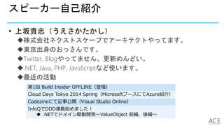 スピーカー自己紹介
• 上坂貴志（うえさかたかし）
株式会社ネクストスケープでアーキテクトやってます。
東京出身のおっさんです。
Twitter, Blogやってません。更新めんどい。
.NET, Java, PHP, JavaScriptなど使います。
最近の活動
第1回 Build Insider OFFLINE（登壇）
Cloud Days Tokyo 2014 Spring（MicrosoftブースにてAzure紹介）
Codezineにて記事公開（Visual Studio Online）
InfoQでDDD連載始めました！
 .NETでドメイン駆動開発～ValueObject 前編、後編～
 