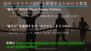 前半：クラウド設計を実現するための 3 要素
• “復元力” 指向の Cloud Design Pattern.
• 壊れることを前提に全てを設計すること
– システム設計のトレンド, 非機能要件のカバーは誰の仕事？
• “復元力” を実現するアーキテクト・トリニティ
• 動的な○○にどう対処するか.
– DevOps のトレンド, 業務方の拡張と設計者の役割
• 後編は http://www.slideshare.net/uesaka/enterprise-
cloud-design-pattern2014 (C) Arichika Taniguchi, All rights reserved.
 