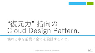 “復元力” 指向の
Cloud Design Pattern.
壊れる事を前提に全てを設計すること.
2014 (C) Arichika Taniguchi, All rights reserved.
 