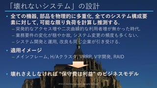 「壊れないシステム」の設計
• 全ての機器, 部品を物理的に多重化, 全てのシステム構成要
素に対して, 可能な限り負荷を計算し推測する.
– 突発的なアクセス増や二次曲線的な利用者増が無かった時代.
– 業務要件の変化が穏やか故, システム変更の頻度も多くない.
– システム開発と運用, 改良も同じ企業が引き受ける.
• 適用イメージ
– メインフレーム, H/Aクラスタ, VRRP, V字開発, RAID
• 壊れさえしなければ “保守費は利益” のビジネスモデル
2014 (C) Arichika Taniguchi, All rights reserved.
 