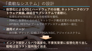「柔軟なシステム」の設計
• 仮想化によるOSとハードウェアの分離, ネットワークのソフ
トウェア実装, 疎結合サブシステムで柔軟に.
– 仮想化がH/W由来による性能制限を緩和.
– 同時に, 仮想化に合わせたネットワーク構成変更の自由度向上.
– API指向, RESTful ブームでのサブシステム連携の一般化.
• 適用イメージ
– IA分散, グリッド, 広域L2/FPGA/ASIC, アジャイルスクラム
• インフラ設計ノウハウ高度化, 不景気背景に仮想化売り出し
戦略は低コスト指向強く迷走.2014 (C) Arichika Taniguchi, All rights reserved.
 