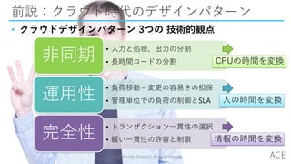 前説：クラウド時代のデザインパターン
• クラウドデザインパターン 3つの 技術的観点
2014 (C) Arichika Taniguchi, All rights reserved.
• 入力と処理、出力の分割
• 長時間ロードの分割非同期
• 負荷移動＝変更の容易さの担保
• 管理単位での負荷の制御とSLA運用性
• トランザクション一貫性の選択
• 緩い一貫性の許容と制限完全性
CPUの時間を変換
人の時間を変換
情報の時間を変換
 