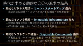 時代が求める動的な○○の追求の結果
• 動的なビジネス環境＝ リーン・スタートアップ 指向
– 意志決定の短縮・イニシャルコストの削減・変化を肯定.
• 動的なインフラ規模＝ Immutable Infrastructure 指向
– 容易に増強可能に⇒構成を静的にするせざるを得ない.
– OS 構成に依存しない/させない PaaS 的構造.
• 動的なソフトウェア構造＝ Disposable Components 指向
– 再利用するコード → 捨てられるコード（効率化の観点が変化）
– 技術者の力量と開発プロセスに合わせたコードブロックの選択.
2014 (C) Arichika Taniguchi, All rights reserved.
 