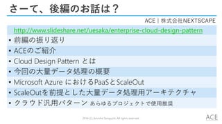 さーて、後編のお話は？
• http://www.slideshare.net/uesaka/enterprise-cloud-design-pattern
• 前編の振り返り
• ACEのご紹介
• Cloud Design Pattern とは
• 今回の大量データ処理の概要
• Microsoft Azure におけるPaaSとScaleOut
• ScaleOutを前提とした大量データ処理用アーキテクチャ
• クラウド汎用パターン あらゆるプロジェクトで使用推奨
ACE | 株式会社NEXTSCAPE
2014 (C) Arichika Taniguchi, All rights reserved.
 