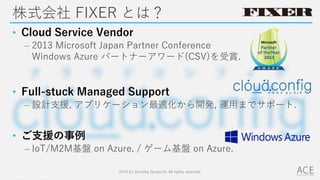 株式会社 FIXER とは？
• Cloud Service Vendor
– 2013 Microsoft Japan Partner Conference
Windows Azure パートナーアワード(CSV)を受賞.
• Full-stuck Managed Support
– 設計支援, アプリケーション最適化から開発, 運用までサポート.
• ご支援の事例
– IoT/M2M基盤 on Azure. / ゲーム基盤 on Azure.
2014 (C) Arichika Taniguchi, All rights reserved.
© COPYRIGHT 2014 FIXER inc.
 