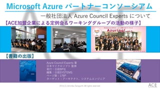 Microsoft Azure パートナーコンソーシアム
【書籍の出版】
【ACE加盟企業による定例会＆ワーキンググループの活動の様子】
Azure Council Experts 著
日本マイクロソフト 監修
発行：日経BP社
編集：日経SYSTEMS
ページ数：176P
ターゲット：アーキテクト、システムエンジニア
一般社団法人 Azure Council Experts について
2014 (C) Arichika Taniguchi, All rights reserved.
 