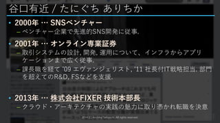 谷口有近 / たにぐち ありちか
• 2000年 … SNSベンチャー
– ベンチャー企業で先進的SNS開発に従事.
• 2001年 … オンライン専業証券
– 取引システムの設計, 開発, 運用について、インフラからアプリ
ケーションまで広く従事.
– 課長職を経て ’09 エヴァンジェリスト, ’11 社長付IT戦略担当. 部門
を超えてのR&D, FSなどを支援.
• 2013年 … 株式会社FIXER 技術本部長
– クラウド・アーキテクチャの実践の魅力に取り憑かれ転職を決意
2014 (C) Arichika Taniguchi, All rights reserved.
 