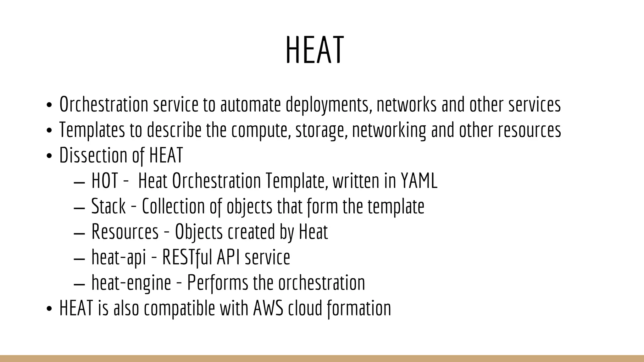 HEAT
• Orchestration service to automate deployments, networks and other services
• Templates to describe the compute, storage, networking and other resources
• Dissection of HEAT
– HOT - Heat Orchestration Template, written in YAML
– Stack - Collection of objects that form the template
– Resources - Objects created by Heat
– heat-api - RESTful API service
– heat-engine - Performs the orchestration
• HEAT is also compatible with AWS cloud formation
 
