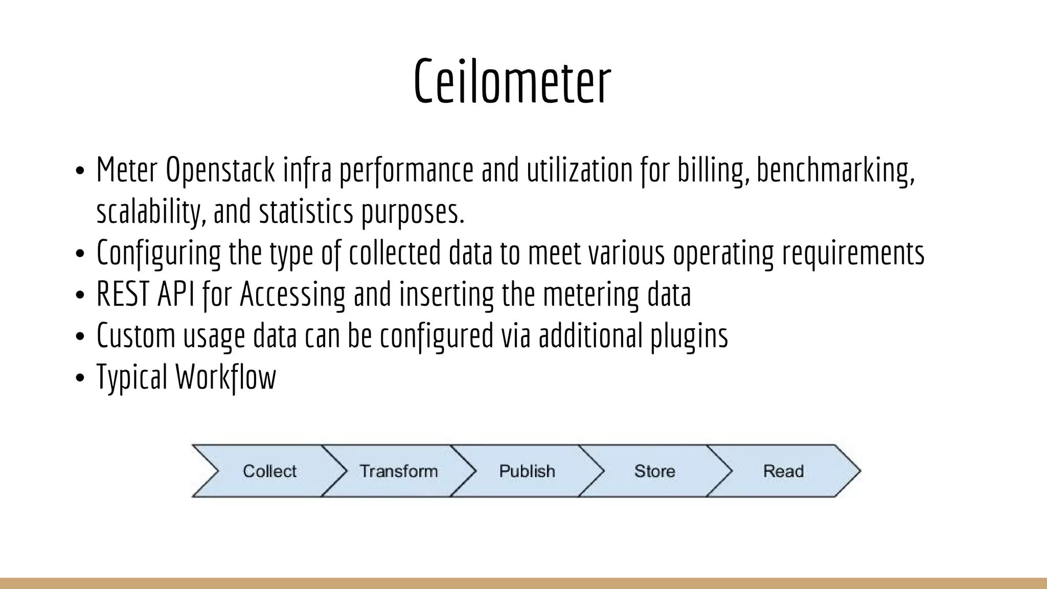 Ceilometer
• Meter Openstack infra performance and utilization for billing, benchmarking,
scalability, and statistics purposes.
• Configuring the type of collected data to meet various operating requirements
• REST API for Accessing and inserting the metering data
• Custom usage data can be configured via additional plugins
• Typical Workflow
 