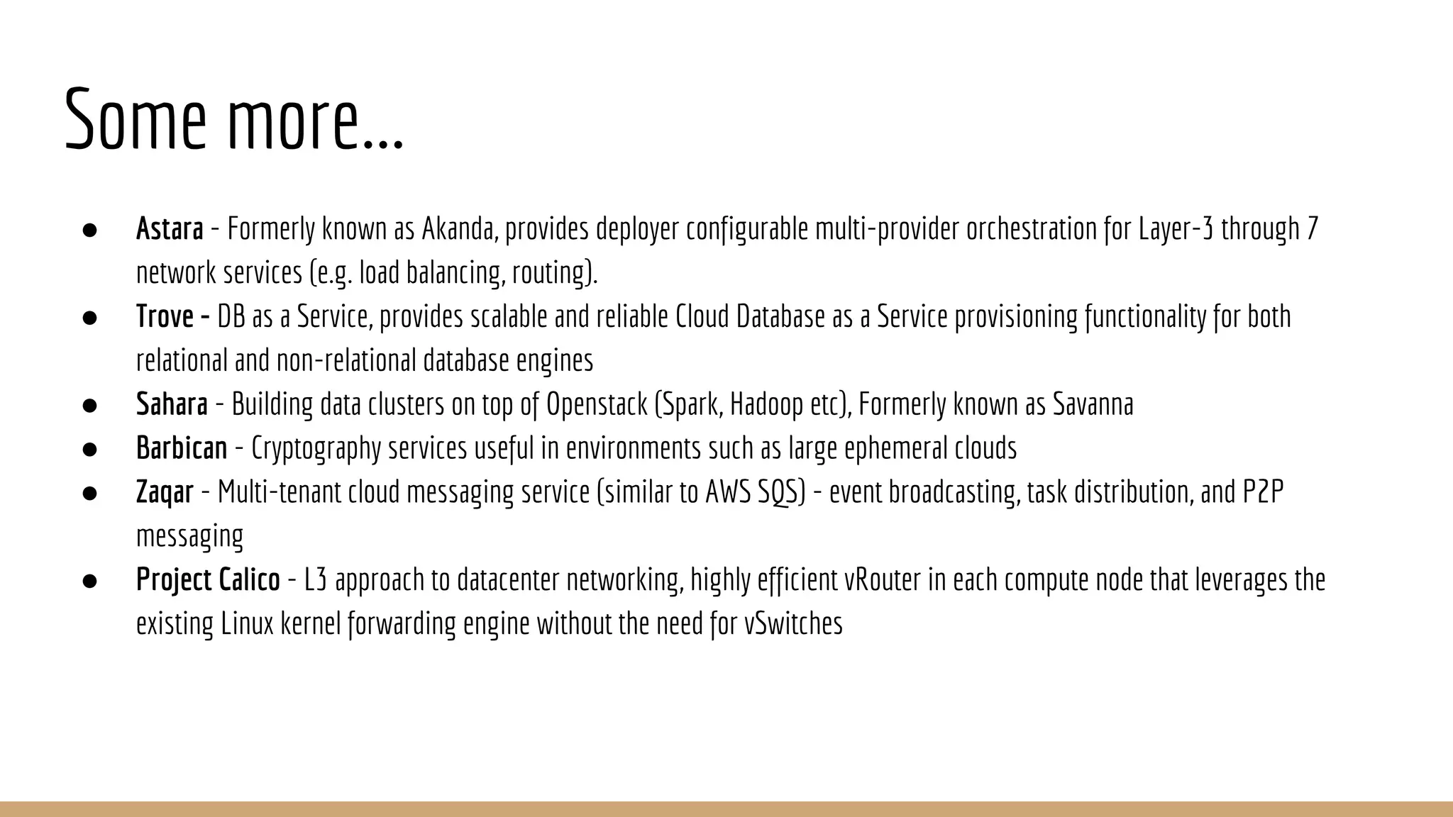 Some more...
● Astara - Formerly known as Akanda, provides deployer configurable multi-provider orchestration for Layer-3 through 7
network services (e.g. load balancing, routing).
● Trove - DB as a Service, provides scalable and reliable Cloud Database as a Service provisioning functionality for both
relational and non-relational database engines
● Sahara - Building data clusters on top of Openstack (Spark, Hadoop etc), Formerly known as Savanna
● Barbican - Cryptography services useful in environments such as large ephemeral clouds
● Zaqar - Multi-tenant cloud messaging service (similar to AWS SQS) - event broadcasting, task distribution, and P2P
messaging
● Project Calico - L3 approach to datacenter networking, highly efficient vRouter in each compute node that leverages the
existing Linux kernel forwarding engine without the need for vSwitches
 