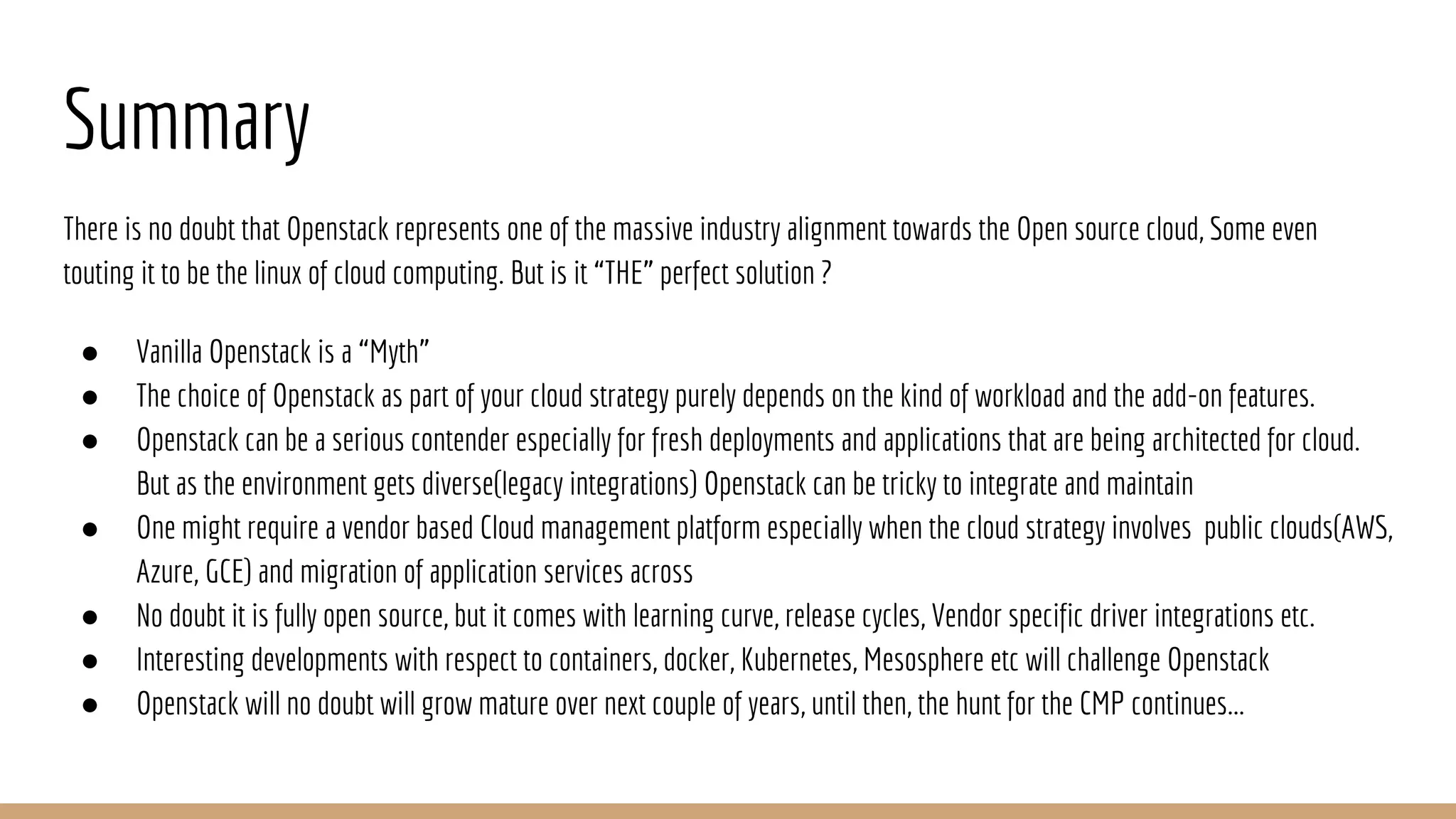 Summary
There is no doubt that Openstack represents one of the massive industry alignment towards the Open source cloud, Some even
touting it to be the linux of cloud computing. But is it “THE” perfect solution ?
● Vanilla Openstack is a “Myth”
● The choice of Openstack as part of your cloud strategy purely depends on the kind of workload and the add-on features.
● Openstack can be a serious contender especially for fresh deployments and applications that are being architected for cloud.
But as the environment gets diverse(legacy integrations) Openstack can be tricky to integrate and maintain
● One might require a vendor based Cloud management platform especially when the cloud strategy involves public clouds(AWS,
Azure, GCE) and migration of application services across
● No doubt it is fully open source, but it comes with learning curve, release cycles, Vendor specific driver integrations etc.
● Interesting developments with respect to containers, docker, Kubernetes, Mesosphere etc will challenge Openstack
● Openstack will no doubt will grow mature over next couple of years, until then, the hunt for the CMP continues...
 