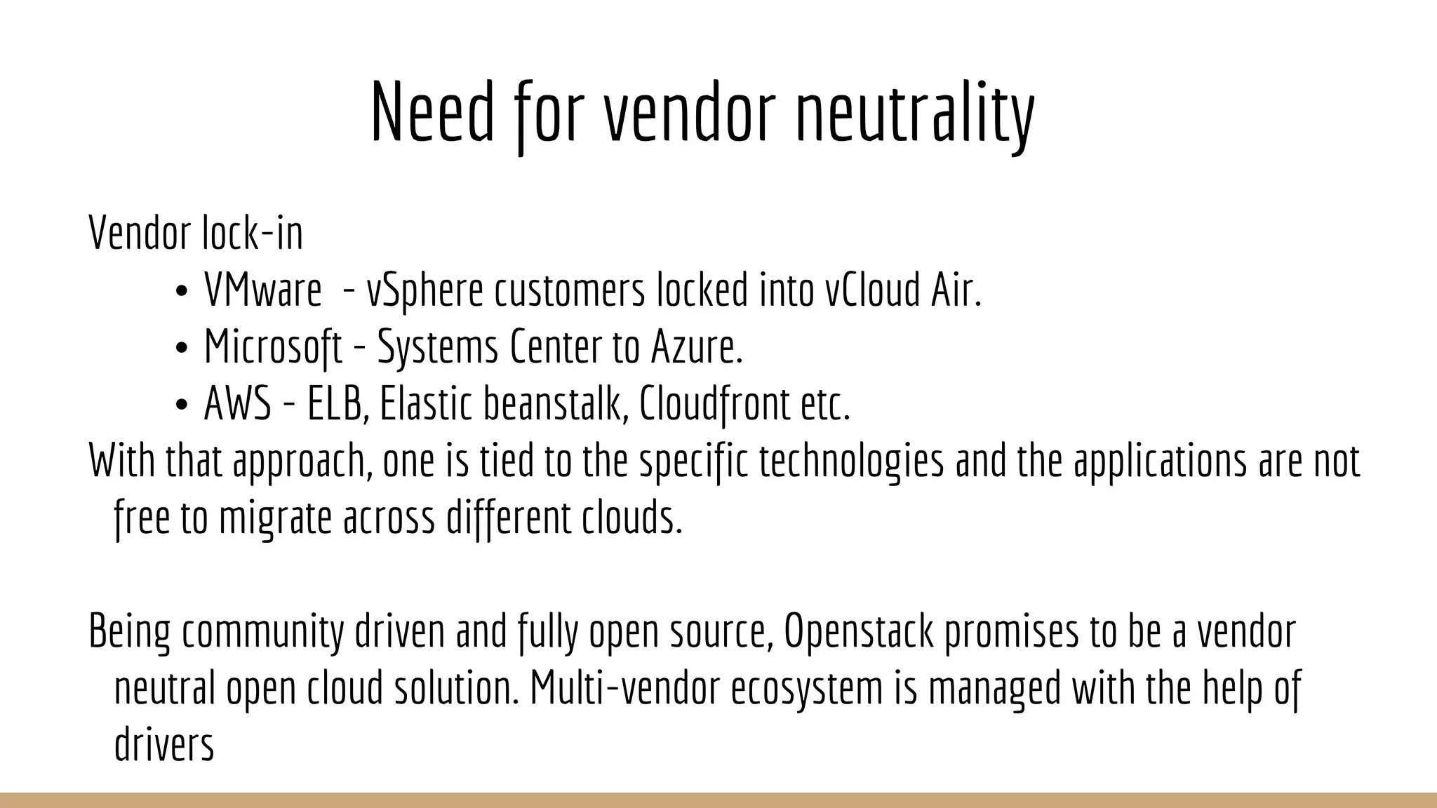 Need for vendor neutrality
Vendor lock-in
• VMware - vSphere customers locked into vCloud Air.
• Microsoft - Systems Center to Azure.
• AWS - ELB, Elastic beanstalk, Cloudfront etc.
With that approach, one is tied to the specific technologies and the applications are not
free to migrate across different clouds.
Being community driven and fully open source, Openstack promises to be a vendor
neutral open cloud solution. Multi-vendor ecosystem is managed with the help of
drivers
 