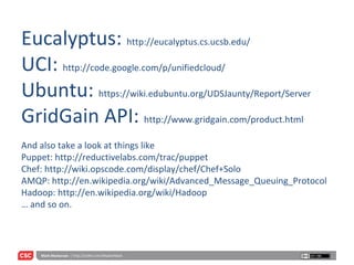 Eucalyptus:  http://eucalyptus.cs.ucsb.edu/ UCI:  http://code.google.com/p/unifiedcloud/ Ubuntu:  https://wiki.edubuntu.org/UDSJaunty/Report/Server GridGain API:  http://www.gridgain.com/product.html And also take a look at things like  Puppet: http://reductivelabs.com/trac/puppet Chef: http://wiki.opscode.com/display/chef/Chef+Solo AMQP: http://en.wikipedia.org/wiki/Advanced_Message_Queuing_Protocol Hadoop: http://en.wikipedia.org/wiki/Hadoop … and so on. 