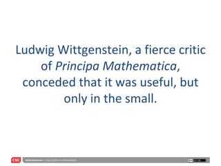 Ludwig Wittgenstein, a fierce critic of  Principa Mathematica , conceded that it was useful, but only in the small. 