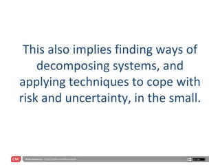 This also implies finding ways of decomposing systems, and applying techniques to cope with risk and uncertainty, in the small. 