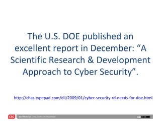 The U.S. DOE published an excellent report in December: “A Scientific Research & Development Approach to Cyber Security”. http://chas.typepad.com/dli/2009/01/cyber-security-rd-needs-for-doe.html 
