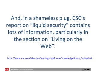 And, in a shameless plug, CSC’s report on “liquid security” contains lots of information, particularly in the section on “Living on the Web”. http://www.csc.com/aboutus/leadingedgeforum/knowledgelibrary/uploads/LEF_2007DigitalTrustVol5.pdf 