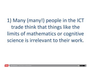 1) Many (many!) people in the ICT trade think that things like the limits of mathematics or cognitive science is irrelevant to their work. 