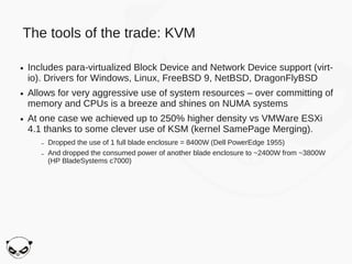 The tools of the trade: KVM

●   Includes para-virtualized Block Device and Network Device support (virt-
    io). Drivers for Windows, Linux, FreeBSD 9, NetBSD, DragonFlyBSD
●   Allows for very aggressive use of system resources – over committing of
    memory and CPUs is a breeze and shines on NUMA systems
●   At one case we achieved up to 250% higher density vs VMWare ESXi
    4.1 thanks to some clever use of KSM (kernel SamePage Merging).
       –   Dropped the use of 1 full blade enclosure = 8400W (Dell PowerEdge 1955)
       –   And dropped the consumed power of another blade enclosure to ~2400W from ~3800W
           (HP BladeSystems c7000)
 