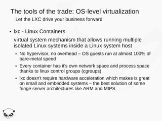 The tools of the trade: OS-level virtualization
    Let the LXC drive your business forward

●   lxc - Linux Containers
    virtual system mechanism that allows running multiple
    isolated Linux systems inside a Linux system host
    ●   No hypervisor, no overhead – OS guests run at almost 100% of
        bare-metal speed
    ●   Every container has it's own network space and process space
        thanks to linux control groups (cgroups)
    ●   lxc doesn't require hardware acceleration which makes is great
        on small and embedded systems – the best solution of some
        fringe server architectures like ARM and MIPS
 