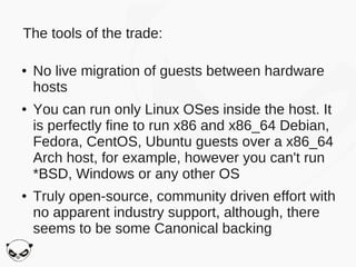 The tools of the trade:

●   No live migration of guests between hardware
    hosts
●   You can run only Linux OSes inside the host. It
    is perfectly fine to run x86 and x86_64 Debian,
    Fedora, CentOS, Ubuntu guests over a x86_64
    Arch host, for example, however you can't run
    *BSD, Windows or any other OS
●   Truly open-source, community driven effort with
    no apparent industry support, although, there
    seems to be some Canonical backing
 
