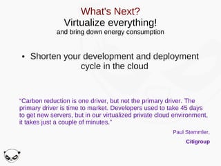 What's Next?
                Virtualize everything!
             and bring down energy consumption


●   Shorten your development and deployment
                cycle in the cloud


“Carbon reduction is one driver, but not the primary driver. The
primary driver is time to market. Developers used to take 45 days
to get new servers, but in our virtualized private cloud environment,
it takes just a couple of minutes.”
                                                        Paul Stemmler,
                                                            Citigroup
 