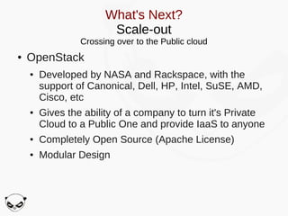What's Next?
                        Scale-out
                 Crossing over to the Public cloud
●   OpenStack
    ●   Developed by NASA and Rackspace, with the
        support of Canonical, Dell, HP, Intel, SuSE, AMD,
        Cisco, etc
    ●   Gives the ability of a company to turn it's Private
        Cloud to a Public One and provide IaaS to anyone
    ●   Completely Open Source (Apache License)
    ●   Modular Design
 
