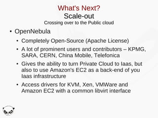 What's Next?
                        Scale-out
                 Crossing over to the Public cloud
●   OpenNebula
    ●   Completely Open-Source (Apache License)
    ●   A lot of prominent users and contributors – KPMG,
        SARA, CERN, China Mobile, Telefonica
    ●   Gives the ability to turn Private Cloud to Iaas, but
        also to use Amazon's EC2 as a back-end of you
        Iaas infrastructure
    ●   Access drivers for KVM, Xen, VMWare and
        Amazon EC2 with a common libvirt interface
 