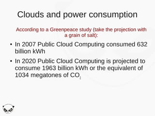 Clouds and power consumption
    According to a Greenpeace study (take the projection with
                        a grain of salt):
●   In 2007 Public Cloud Computing consumed 632
    billion kWh
●   In 2020 Public Cloud Computing is projected to
    consume 1963 billion kWh or the equivalent of
    1034 megatones of CO2
 