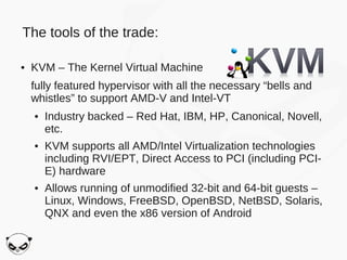 The tools of the trade:

●   KVM – The Kernel Virtual Machine
    fully featured hypervisor with all the necessary “bells and
    whistles” to support AMD-V and Intel-VT
    ●   Industry backed – Red Hat, IBM, HP, Canonical, Novell,
        etc.
    ●   KVM supports all AMD/Intel Virtualization technologies
        including RVI/EPT, Direct Access to PCI (including PCI-
        E) hardware
    ●   Allows running of unmodified 32-bit and 64-bit guests –
        Linux, Windows, FreeBSD, OpenBSD, NetBSD, Solaris,
        QNX and even the x86 version of Android
 