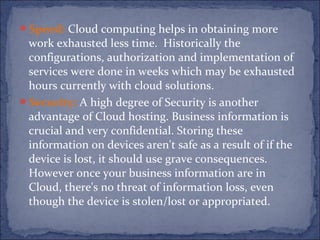Speed: Cloud computing helps in obtaining more
work exhausted less time. Historically the
configurations, authorization and implementation of
services were done in weeks which may be exhausted
hours currently with cloud solutions.
Security: A high degree of Security is another
advantage of Cloud hosting. Business information is
crucial and very confidential. Storing these
information on devices aren't safe as a result of if the
device is lost, it should use grave consequences.
However once your business information are in
Cloud, there's no threat of information loss, even
though the device is stolen/lost or appropriated.
 