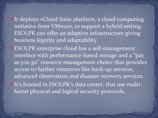 It deploys vCloud Suite platform, a cloud computing
initiative from VMware, to support a hybrid setting.
ESOLPK can offer an adaptive infrastructure giving
business legerity and adaptability.
ESOLPK enterprise cloud has a self-management
interface with performance-based storage and a “pay
as you go” resource management choice that provides
access to further resources like back-up services,
advanced observation and disaster recovery services.
It's housed in ESOLPK’s data center, that use multi-
factor physical and logical security protocols.
 