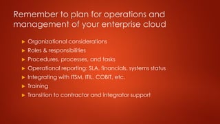 Remember to plan for operations and
management of your enterprise cloud
 Organizational considerations
 Roles & responsibilities
 Procedures, processes, and tasks
 Operational reporting: SLA, financials, systems status
 Integrating with ITSM, ITIL, COBIT, etc.
 Training
 Transition to contractor and integrator support
 