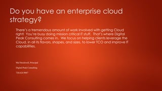 Do you have an enterprise cloud
strategy?
There’s a tremendous amount of work involved with getting Cloud
right! You’re busy doing mission critical IT stuff. That’s where Digital
Peak Consulting comes in. We focus on helping clients leverage the
Cloud, in all its flavors, shapes, and sizes, to lower TCO and improve IT
capabilities.
Mel Stockwell,Principal
DigitalPeak Consulting
720.624.9087
 