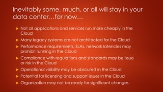 Inevitably some, much, or all will stay in your
data center…for now…
 Not all applications and services run more cheaply in the
Cloud
 Many legacy systems are not architected for the Cloud
 Performance requirements, SLAs, network latencies may
prohibit running in the Cloud
 Compliance with regulations and standards may be issue
or risk in the Cloud
 Operational visibility may be obscured in the Cloud
 Potential for licensing and support issues in the Cloud
 Organization may not be ready for significant changes
 