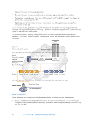 92 APPENDIX B | Sample technology scenarios
 Upload the media to the cloud application
 Encode the media in one or more formats by using the appropriate algorithms (codecs)
 Package the encoded media in the correct format such as MPEG-DASH or Apple HLS (Azure can
perform the packaging on the fly);
 Optionally, encrypt the media for secure transmission and delivery (Azure can also perform
encryption on the fly)
Azure provides studio-grade encoding, with the option to include thumbnails, image and audio
overlays, sub-clips and multiple-clip stitching; a Workflow Designer tool gives media professionals the
ability to precisely tailor their output.
To ensure low-latency delivery, media professionals can make use of Azure’s Content Delivery
Network (CDN), which brings the media content to the servers and Azure datacenters closest to the
consumer.
Design considerations
When designing a cloud application that takes advantage of media, consider the following:
 Do you need to do encoding and/or encrypting at scale? Many companies can save money by
using cloud resources to do media encoding rather than maintaining on-premises servers to carry
out this function.
 